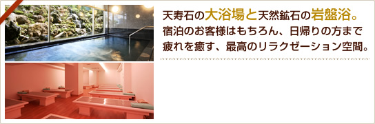 天寿石の大浴場と天然鉱石の岩盤浴。宿泊のお客様はもちろん、日帰りの方まで疲れを癒す、最高のリラクゼーション空間。