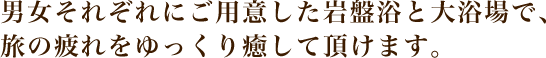 男女それぞれにご用意した岩盤浴と大浴場で、旅の疲れをゆっくり癒して頂けます。
